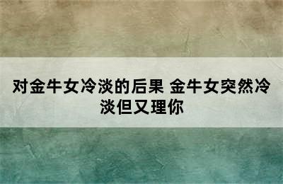 对金牛女冷淡的后果 金牛女突然冷淡但又理你